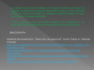 La calidad de vida en el trabajo y la mejora continua son parte de
conjunto de elementos básicos relacionados entre si .Para alcanzar
calidad de vida en el trabajo, se requieren cambios dirigidos al logro
de un puesto de trabajo saludable.
Y como podemos notar los tiempos cambian con el aparecen y se
desarrollan nuevas tendencias en la gestión de recursos humanos.
BIBLIOGRAFÍA:
Material de enseñanza: “dirección de personal”, Autor: Cesar A. Velarde
Canaza
http://www.degerencia.com/articulo/productividad_con_calidad_una_
estrategia_vital
http://www.gestiopolis.com/canales8/ger/calidad-por-edwards-
deming.htm
http://es.shvoong.com/social-sciences/sociology/409975-calidad-vida-
laboral/
http://www.gerenciaindustrial.com/ampliarNota.php?id=225
 