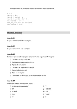 Alguns exemplos de atribuições, usando as variáveis declaradas acima:


a <- 3
Valor1 <- 1.5
Valor2 <- Valor1 + a
vet[1] <- vet[1] + (a * 3)
matriz[3,9] <- a/4 – 5
nome_do_aluno <- "José da Silva"
sinalizador <- FALSO




EXERCÍCIOS PROPOSTOS


Questão 01:
O que é constante? Dê dois exemplos.


Questão 02:
O que é variável? Dê dois exemplos.


Questão 03:
Escreva o tipo de dado ideal para se representar as seguintes informações:
   a) O número da conta bancária
   b) A altura de uma pessoa em metros
   c) A placa de um veículo
   d) O número de filhos de uma pessoa
   e) A população de um país
   f) A cor de um objeto
   g) O resultado da verificação se um número é par ou não


Questão 04:
Identifique os tipos dos seguintes dados:
   a) 'Processamento de Dados'                          f) ' '
   b) 0.4                                               g) -5.3E-02
   c) '4.5E10'                                          h) '.05'
   d) TRUE                                              i) 'FALSE'
   e) '?'                                               j) 0
 