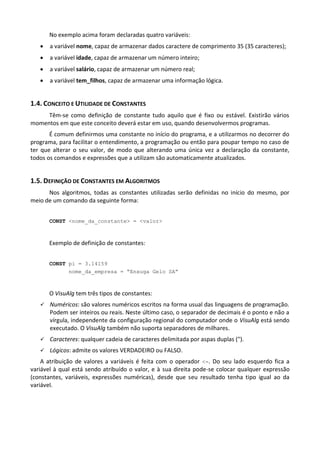 No exemplo acima foram declaradas quatro variáveis:
      a variável nome, capaz de armazenar dados caractere de comprimento 35 (35 caracteres);
      a variável idade, capaz de armazenar um número inteiro;
      a variável salário, capaz de armazenar um número real;
      a variável tem_filhos, capaz de armazenar uma informação lógica.


1.4. CONCEITO E UTILIDADE DE CONSTANTES
     Têm-se como definição de constante tudo aquilo que é fixo ou estável. Existirão vários
momentos em que este conceito deverá estar em uso, quando desenvolvermos programas.
       É comum definirmos uma constante no início do programa, e a utilizarmos no decorrer do
programa, para facilitar o entendimento, a programação ou então para poupar tempo no caso de
ter que alterar o seu valor, de modo que alterando uma única vez a declaração da constante,
todos os comandos e expressões que a utilizam são automaticamente atualizados.


1.5. DEFINIÇÃO DE CONSTANTES EM ALGORITMOS
      Nos algoritmos, todas as constantes utilizadas serão definidas no início do mesmo, por
meio de um comando da seguinte forma:


       CONST <nome_da_constante> = <valor>



       Exemplo de definição de constantes:


       CONST pi = 3.14159
             nome_da_empresa = “Enxuga Gelo SA”



       O VisuAlg tem três tipos de constantes:
      Numéricos: são valores numéricos escritos na forma usual das linguagens de programação.
       Podem ser inteiros ou reais. Neste último caso, o separador de decimais é o ponto e não a
       vírgula, independente da configuração regional do computador onde o VisuAlg está sendo
       executado. O VisuAlg também não suporta separadores de milhares.
      Caracteres: qualquer cadeia de caracteres delimitada por aspas duplas (").
      Lógicos: admite os valores VERDADEIRO ou FALSO.
    A atribuição de valores a variáveis é feita com o operador <-. Do seu lado esquerdo fica a
variável à qual está sendo atribuído o valor, e à sua direita pode-se colocar qualquer expressão
(constantes, variáveis, expressões numéricas), desde que seu resultado tenha tipo igual ao da
variável.
 