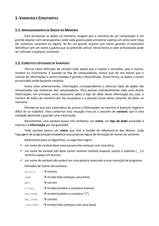 1. VARIÁVEIS E CONSTANTES

1.1. ARMAZENAMENTO DE DADOS NA MEMÓRIA
         Para armazenar os dados na memória, imagine que a memória de um computador é um
grande arquivo com várias gavetas, onde cada gaveta pode armazenar apenas um único valor (seja
ele numérico, caractere ou lógico). Se for um grande arquivo com várias gavetas, é necessário
identificar com um nome a gaveta que se pretende utilizar. Desta forma o valor armazenado pode
ser utilizado a qualquer momento.


1.2. CONCEITO E UTILIDADE DE VARIÁVEIS
       Têm-se como definição de variável tudo aquilo que é sujeito a variações, que é incerto,
instável ou inconstante. E quando se fala de computadores, temos que ter em mente que o
volume de informações a serem tratadas é grande e diversificado. Desta forma, os dados a serem
processados serão bastante variáveis.
      Como visto anteriormente, informações correspondentes a diversos tipos de dados são
armazenadas nas memórias dos computadores. Para acessar individualmente cada uma destas
informações, em princípio, seria necessário saber o tipo de dado desta informação (ou seja, o
número de bytes de memória por ela ocupados) e a posição inicial deste conjunto de bytes na
memória.
         Percebe-se que esta sistemática de acesso a informações na memória é bastante ilegível e
difícil de se trabalhar. Para contornar esta situação criou-se o conceito de variável, que é uma
entidade destinada a guardar uma informação.
     Basicamente, uma variável possui três atributos: um nome, um tipo de dado associado à
mesma e a informação por ela guardada.
       Toda variável possui um nome que tem a função de diferenciá-la das demais. Cada
linguagem de programação estabelece suas próprias regras de formação de nomes de variáveis.
       Adotaremos para os algoritmos, as seguintes regras:
    um nome de variável deve necessariamente começar com uma letra;
    um nome de variável não deve conter nenhum símbolo especial, exceto a sublinha ( _ ) e
     nenhum espaço em branco;
    um nome de variável não poderá ser uma palavra reservada a uma instrução de programa.
       Exemplos de nomes de variáveis:
       Salário        correto
       1ANO           errado (não começou uma letra)
       ANO1           correto
       a casa         errado (contém o caractere branco)
       SAL/HORA       errado (contém o caractere “/”)
       SAL_HORA       correto
       _DESCONTO      errado (não começou com uma letra)
 