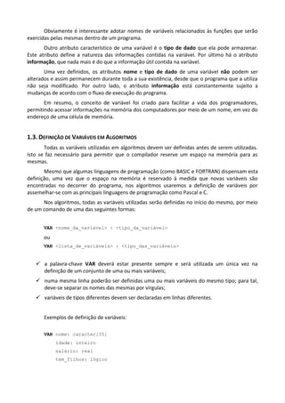 Obviamente é interessante adotar nomes de variáveis relacionados às funções que serão
exercidas pelas mesmas dentro de um programa.
       Outro atributo característico de uma variável é o tipo de dado que ela pode armazenar.
Este atributo define a natureza das informações contidas na variável. Por último há o atributo
informação, que nada mais é do que a informação útil contida na variável.
       Uma vez definidos, os atributos nome e tipo de dado de uma variável não podem ser
alterados e assim permanecem durante toda a sua existência, desde que o programa que a utiliza
não seja modificado. Por outro lado, o atributo informação está constantemente sujeito a
mudanças de acordo com o fluxo de execução do programa.
       Em resumo, o conceito de variável foi criado para facilitar a vida dos programadores,
permitindo acessar informações na memória dos computadores por meio de um nome, em vez do
endereço de uma célula de memória.


1.3. DEFINIÇÃO DE VARIÁVEIS EM ALGORITMOS
       Todas as variáveis utilizadas em algoritmos devem ser definidas antes de serem utilizadas.
Isto se faz necessário para permitir que o compilador reserve um espaço na memória para as
mesmas.
       Mesmo que algumas linguagens de programação (como BASIC e FORTRAN) dispensam esta
definição, uma vez que o espaço na memória é reservado à medida que novas variáveis são
encontradas no decorrer do programa, nos algoritmos usaremos a definição de variáveis por
assemelhar-se com as principais linguagens de programação como Pascal e C.
      Nos algoritmos, todas as variáveis utilizadas serão definidas no início do mesmo, por meio
de um comando de uma das seguintes formas:


       VAR <nome_da_variável> : <tipo_da_variável>

       ou
       VAR <lista_de_variáveis> : <tipo_das_variáveis>


    a palavra-chave VAR deverá estar presente sempre e será utilizada um única vez na
     definição de um conjunto de uma ou mais variáveis;
    numa mesma linha poderão ser definidas uma ou mais variáveis do mesmo tipo; para tal,
     deve-se separar os nomes das mesmas por vírgulas;
    variáveis de tipos diferentes devem ser declaradas em linhas diferentes.


       Exemplos de definição de variáveis:

       VAR nome: caracter[35]
            idade: inteiro
            salário: real
            tem_filhos: lógico
 