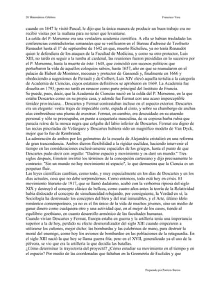 20 Matemáticos Célebres                                                           Francisco Vera


cuando en 1647 le visitó Pascal, le dijo que la única manera de producir un buen trabajo era no
recibir visitas por la mañana para no tener que levantarse.
La celda del P. Mersenne era una verdadera academia científica. A ella se habían trasladado las
conferencias contradictorias semanales que se verificaron en el Bureau d'adresse de Teofrasto
Renaudot hasta el 1° de septiembre de 1642 en que, muerto Richelieu, ya no tenía Renaudot
quien le defendiera de los ataques de la Facultad de Medicina, y como su otro protector, Luis
XIII, no tardó en seguir a la tumba al cardenal, las reuniones fueron presididas en lo sucesivo por
el P. Mersenne, hasta la muerte de éste: 1648, que coincidió con sucesos políticos que
perturbaron la vida de aquellos coloquios sabios, hasta 1657, año en que se reanudaron en el
palacio de Habert de Montmor, mecenas y protector de Gassendi y, finalmente en 1666 y
obedeciendo a sugestiones de Perrault y de Colbert, Luis XIV elevó aquella tertulia a la categoría
de Academia de Ciencias, cuyos estatutos definitivos se aprobaron en 1669. La Academia fue
disuelta en 1793; pero no tardó en renacer como parte principal del Instituto de Francia.
Se puede, pues, decir, que la Academia de Ciencias nació en la celda del P. Mersenne, en la que
estaba Descartes como en su propia casa, y adonde fue Fermat con una acaso imperceptible
timidez provinciana. . Descartes y Fermat contrastaban incluso en el aspecto exterior. Descartes
era un elegante: vestía trajes de impecable corte, espada al cinto, y sobre su chambergo de anchas
alas cimbreábase una pluma de avestruz. Fermat, en cambio, era descuidado en su atuendo
personal y sólo se preocupaba, en punto a coquetería masculina, de su copiosa barba rubia que
parecía reírse de la mosca negra que colgaba del labio inferior de Descartes. Fermat era digno de
las recias pinceladas de Velázquez y Descartes hubiera sido un magnífico modelo de Van Dyck,
mejor que lo fue de Rembrandt.
La admiración de ambos por los geómetras de la escuela de Alejandría cristalizó en una reforma
de gran trascendencia. Ambos dieron flexibilidad a la rigidez euclídea, haciendo intervenir el
tiempo en las consideraciones exclusivamente espaciales de los griegos, hasta el punto de que
Descartes pudo decir con orgullo: "Dadme espacio y movimiento y os daré un mundo." Tres
siglos después, Einstein invirtió los términos de la concepción cartesiano y dijo precisamente lo
contrario: "Sin un mundo no hay movimiento ni espacio", lo que demuestra que la Ciencia es un
perpetuo fluir.
Las leyes científicas cambian, como todo, y muy especialmente en los días de Descartes y en los
días actuales, cosa que no debe sorprendernos. Como entonces, todo está hoy en crisis. El
movimiento literario de 1917, que se llamó dadaísmo, acabó con la verborrea ripiosa del siglo
XIX y destruyó el concepto clásico de belleza, como cuatro años antes la teoría de la Relatividad
había dislocado el concepto de simultaneidad rebajando, por consiguiente, la Verdad en sí; la
Sociología ha destronado los conceptos del bien y del mal inmutables, y el Arte, último ídolo
romántico contemporáneo, ya no es el fin único de la vida de muchos jóvenes, sino un medio de
ganar dinero como cualquiera otro y una actividad que, en el mejor de los casos, tiende al
equilibrio goethiano, en cuanto desarrollo armónico de las facultades humanas.
Cuando vivían Descartes y Fermat, Europa estaba en guerra y la artillería tenía una importancia
superior a la de hoy, perdido su efecto desmoralizador del siglo XIII cuando empezaron a
utilizarse los cañones, mejor dicho: las bombardas y las culebrinas de mano, para destruir la
moral del enemigo, como hoy los aviones de bombardeo en las poblaciones de la retaguardia. En
el siglo XIII nació la que hoy se llama guerra fría; pero en el XVII, generalizado ya el uso de la
pólvora, se vio que era la artillería la que decidía las batallas.
¿Cómo determinar la trayectoria del proyectil? ¿Cómo estudiar su movimiento en el tiempo y en
el espacio? Por medio de las coordenadas que faltaban en la Geometría de Euclides y que


                                                                     Preparado por Patricio Barros
 