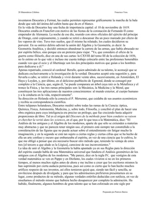 20 Matemáticos Célebres                                                            Francisco Vera


inventaron Descartes y Fermat, las cuales permiten representar gráficamente la marcha de la bala
desde que sale del ánima del cañón hasta que da en el blanco.
En la vida de Descartes hay una fecha de importancia capital: el 10 de noviembre de 1619.
Descartes estaba en Francfort con motivo de las fiestas de la coronación de Fernando II como
emperador de Alemania. La noche de ese día, reunido con otros oficiales del ejército del príncipe
de Orange, cenó copiosamente, y cuando se retiró a descansar iba un poco mareado por efecto de
los vapores de vino. Tuvo tres sueños, que él mismo ha relatado, los cuales decidieron su
porvenir. En su onírico delirio adivinó la unión del Álgebra y la Geometría, es decir: la
Geometría Analítica, y decidió entonces abandonar la carrera de las armas, que había abrazado no
por espíritu bélico, sino porque era un pretexto para viajar. "Yo, que considero el oficio de la
guerra como filósofo, dice en una de sus cartas: la CXVIII del tomo III de la colección de 1656,
no lo estimo en lo que vale e incluso me cuesta trabajo colocarlo entre las profesiones honorables
cuando veo que el ocio y el libertinaje son los dos principales motivos que guían a los hombres
para dedicarse a él."
Apenas repatriado, conoció al cardenal Berulle, quien admirado de su talento, le aconsejó que se
dedicara exclusivamente a la investigación de la verdad. Descartes aceptó esta sugestión y, para
llevarla a cabo, se retiró a Holanda y vivió durante veinte años, sucesivamente, en Amsterdam, El
Haya y Leyden, y, por último, en el delicioso pueblecito de Egmond, donde se consagró por
completo a la Ciencia, que, según él, "se puede comparara un árbol cuya raíz es la Metafísica y el
tronco la Física, y las tres ramas principales son: la Mecánica, la Medicina y la Moral, que
constituyen las tres aplicaciones de nuestros conocimientos: al mundo exterior, al cuerpo humano
y a la conducta en la vida, respectivamente".
Su dirección en Holanda sólo la conocía el P. Mersenne, que cuidaba de sus asuntos económicos
y recibía su correspondencia científica.
Entre tulipanes holandeses, Descartes meditó sobre todas las ramas de la Ciencia: óptica,
Química, Física, Astronomía, Medicina, y, sobre todo, Filosofía, y concibió el plan de hacer una
obra orgánica para cuya inteligencia era preciso un prólogo, que fue creciendo hasta adquirir
proporciones de libro. Tal es el origen del Discours de la méthode pour bien conduire sa raison
et chercher la verité dans les sciences, en el que, por lo que toca a la Matemática, dice: "El
Análisis de los antiguos y el Álgebra de los modernos, aparte de que sólo se extienden a materias
muy abstractas y que no parecen tener ningún uso, el primero está siempre tan constreñido a la
consideración de las figuras que no puede actuar sobre el entendimiento sin fatigar mucho la
imaginación, y en la segunda se está tan sujeto a ciertas reglas y ciertas cifras que se ha hecho de
ella un arte confuso y oscuro que embarazaba el espíritu, en vez de una ciencia que lo cultiva, lo
que me obligó a pensar que era necesario buscar otro método que, teniendo la ventaja de estos
tres [el tercero a que alude es la Lógica], careciese de sus inconvenientes."
La idea de unir el Álgebra y la Geometría la había apuntado ya en sus Reglas para la dirección
del espíritu cuando habla de una Matemática universal que fundiera el Análisis geométrico de los
antiguos con el Álgebra de los modernos. "Me parece, dice en la regla IV, que vestigios de esta
verdad matemática se ven en Pappo y en Diofanto, los cuales vivieron si no en los primeros
tiempos, al menos muchos siglos antes de ahora y me inclino a creer que los escritores mismos la
han suprimido por cierta audacia perniciosa, pues así como es cierto que lo han hecho muchos
artífices respecto de sus inventos, así ellos temieron quizá que, siendo tan fácil y sencilla, se
envileciese después de divulgada; y para que les admirásemos prefirieron presentarnos en su
lugar, como productos de su método, algunas verdades estériles deducidas con sutileza, en vez de
enseñarnos el método mismo que hubiera hecho desaparecer por completo la admiración. Ha
habido, finalmente, algunos hombres de gran talento que se han esforzado en este siglo por

                                                                      Preparado por Patricio Barros
 