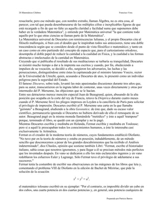 20 Matemáticos Célebres                                                           Francisco Vera


resucitarla; pero ese método que, con nombre extraño, llaman Álgebra, no es otra cosa, al
parecer, con tal que pueda desembarazarse de las múltiples cifras e inexplicables figuras de que
está recargado a fin de que no falte ya aquella claridad y facilidad suma que suponemos debe
haber en la verdadera Matemática", y entiende por Matemática universal "la que contiene todo
aquello por lo que otras ciencias se llaman parte de la Matemática".
La Matemática universal de Descartes con reminiscencias lulianas, y el propio Descartes cita al
filósofo mallorquín, si bien con el desdén que le inspiraban todos sus antecesores, tiene una doble
trascendencia según que se considere desde el punto de vista filosófico o matemático; y tanto en
un caso como en otro partiendo del concepto de espacio que, para el cartesianismo ortodoxo,
desempeña el doble papel de reducir la cantidad a la cualidad en Física, y la cualidad a las formas
abstractas e intelectuales de la cantidad en Matemática.
Creyendo que si publicaba el resultado de sus meditaciones se turbaría su tranquilidad, Descartes
se resistió mucho tiempo a dar a la imprenta sus escritos y cuando, por fin, obedeciendo a
impulsos de su vocación, se decidió a ello, surgieron los adversarios, las luchas y las
persecuciones, distinguiéndose entre éstas la capitaneada por el ministro luterano Voecio, rector
de la Universidad de Utrecht, quien, acusando a Descartes de ateo, lo presentó como un individuo
peligrosa para la seguridad del Estado.
El famoso Discurso, sobre todo, levantó las más apasionadas discusiones durante tres años que,
para su autor, transcurrieron en la ingrata labor de contestar, unas veces directamente y otras por
intermedio del P. Mersenne, las objeciones que se le hacían.
Entre sus detractores merece mención especial Juan de Beaugrand, quien, abusando de la alta
posición que ocupaba en la corte del rey de Francia, retuvo la Dióptrica durante cuatro meses
cuando el P. Mersenne llevó los pliegos impresos en Leyden a la cancillería de París para solicitar
el privilegio de impresión. Descartes escribió al P. Mersenne una carta en la que llamaba
"geóstato" a Beaugrand, aludiendo a la obra Geostatice, de éste que, dado su escaso valor
científico, permanecería ignorada si Descartes no hubiera derivado de ella el remoquete de su
autor. Beaugrand pagó en la misma moneda llamándole "metódico" y éste a aquél 'tramposo"
porque, terminado el libro, se quedó con un ejemplar y no lo pagó.
Mientras Descartes escribía y meditaba en Holanda, Fermat escribía y meditaba en Toulouse;
pero si a aquél le preocupaban todos los conocimientos humanos, a éste le interesaba casi
exclusivamente la Aritmética.
Fermat es el creador de la moderna teoría de números, cuyos fundamentos estableció Diofanto.
"No tuvo par en la teoría de números y estaba en posesión, indudablemente, de un método
sencillo que desconocemos a pesar de los grandes descubrimientos que ha recibido el Análisis
indeterminado", dice Chasles, opinión que sostiene también Libri: "Fermat, escribe el historiador
italiano, sabía cosas que nosotros ignoramos, y para llegar a él se precisan métodos más perfectos
que los inventados después. En vano se dedicaron a ello los más esclarecidos ingenios y en vano
redoblaron los esfuerzos Euler y Lagrange. Sólo Fermat tuvo el privilegio de adelantarse a sus
sucesores."
Fermat tenía la costumbre de escribir sus observaciones en las márgenes de los libros que leía y,
comentando el problema VIII de Diofanto en la edición de Bachet de Méziriac, que pide la
solución de la ecuación

                                           x2 + y2 = a2 ,

el matemático tolosano escribió en su ejemplar: "Por el contrario, es imposible dividir un cubo en
dos cubos, una cuarta potencia en dos cuartas potencias y, en general, una potencia cualquiera de

                                                                     Preparado por Patricio Barros
 