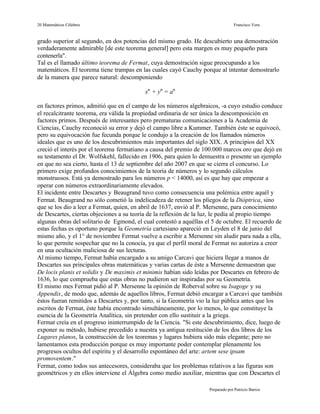 20 Matemáticos Célebres                                                          Francisco Vera


grado superior al segundo, en dos potencias del mismo grado. He descubierto una demostración
verdaderamente admirable [de este teorema general] pero esta margen es muy pequeño para
contenerla".
Tal es el llamado último teorema de Fermat, cuya demostración sigue preocupando a los
matemáticos. El teorema tiene trampas en las cuales cayó Cauchy porque al intentar demostrarlo
de la manera que parece natural: descomponiendo

                                           xn + yn = an

en factores primos, admitió que en el campo de los números algebraicos, -a cuyo estudio conduce
el recalcitrante teorema, era válida la propiedad ordinaria de ser única la descomposición en
factores primos. Después de interesantes pero prematuras comunicaciones a la Academia de
Ciencias, Cauchy reconoció su error y dejó el campo libre a Kummer. También éste se equivocó,
pero su equivocación fue fecunda porque le condujo a la creación de los llamados números
ideales que es uno de los descubrimientos más importantes del siglo XIX. A principios del XX
creció el interés por el teorema fermatiano a causa del premio de 100.000 marcos oro que dejó en
su testamento el Dr. Wolfskehl, fallecido en 1906, para quien lo demuestra o presente un ejemplo
en que no sea cierto, hasta el 13 de septiembre del año 2007 en que se cierra el concurso. Lo
primero exige profundos conocimientos de la teoría de números y lo segundo cálculos
monstruosos. Está ya demostrado para los números p < 14000, así es que hay que empezar a
operar con números extraordinariamente elevados.
El incidente entre Descartes y Beaugrand tuvo como consecuencia una polémica entre aquél y
Fermat. Beaugrand no sólo cometió la indelicadeza de retener los pliegos de la Dióptrica, sino
que se los dio a leer a Fermat, quien, en abril de 1637, envió al P. Mersenne, para conocimiento
de Descartes, ciertas objeciones a su teoría de la reflexión de la luz, le pedía al propio tiempo
algunas obras del solitario de Egmond, el cual contestó a aquéllas el 5 de octubre. El recuerdo de
estas fechas es oportuno porque la Geometría cartesiano apareció en Leyden el 8 de junio del
mismo año, y el 1° de noviembre Fermat vuelve a escribir a Mersenne sin aludir para nada a ella,
lo que permite sospechar que no la conocía, ya que el perfil moral de Fermat no autoriza a creer
en una ocultación maliciosa de sus lecturas.
Al mismo tiempo, Fermat había encargado a su amigo Carcavi que hiciera llegar a manos de
Descartes sus principales obras matemáticas y varias cartas de éste a Mersenne demuestran que
De locis planis et solidis y De maximis et minimis habían sido leídas por Descartes en febrero de
1636, lo que comprueba que estas obras no pudieron ser inspiradas por su Geometría.
El mismo mes Fermat pidió al P. Mersenne la opinión de Roberval sobre su Isagoge y su
Appendix, de modo que, además de aquellos libros, Fermat debió encargar a Carcavi que también
éstos fueran remitidos a Descartes y, por tanto, si la Geometría vio la luz pública antes que los
escritos de Fermat, éste había encontrado simultáneamente, por lo menos, lo que constituye la
esencia de la Geometría Analítica, sin pretender con ello sustituir a la griega.
Fermat creía en el progreso ininterrumpido de la Ciencia. "Si este descubrimiento, dice, luego de
exponer su método, hubiese precedido a nuestra ya antigua restitución de los dos libros de los
Lugares planos, la construcción de los teoremas y lugares hubiera sido más elegante; pero no
lamentamos esta producción porque es muy importante poder contemplar plenamente los
progresos ocultos del espíritu y el desarrollo espontáneo del arte: artem sese ipsam
promoventem."
Fermat, como todos sus antecesores, consideraba que los problemas relativos a las figuras son
geométricos y en ellos interviene el Álgebra como medio auxiliar, mientras que con Descartes el

                                                                    Preparado por Patricio Barros
 