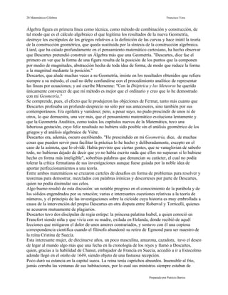 20 Matemáticos Célebres                                                             Francisco Vera


Álgebra figura en primera línea como técnica, como método de combinación y construcción, de
tal modo que es el cálculo algebraico el que legitima los resultados de la nueva Geometría,
destruye los escrúpulos de los griegos relativos a la definición de las curvas y hace inútil la teoría
de la construcción geométrica, que queda sustituida por la síntesis de la construcción algebraica.
Liard, que ha calado profundamente en el pensamiento matemático cartesiano, ha hecho observar
que Descartes pretendió construir un Álgebra más que una Geometría. "Descartes, dice fue el
primero en ver que la forma de una figura resulta de la posición de los puntos que la componen
por medio de magnitudes, abstracción hecha de toda idea de forma, de modo que reduce la forma
a la magnitud mediante la posición."
Descartes, que alude muchas veces a su Geometría, insiste en los resultados obtenidos que refiere
siempre a su método, el cual no debe confundirse con el procedimiento analítico de representar
las líneas por ecuaciones; y así escribe Mersenne: "Con la Dióptrica y los Meteoros he querido
únicamente convencer de que mi método es mejor que el ordinario y creo que lo he demostrado
con mi Geometría."
Se comprende, pues, el efecto que le produjeron las objeciones de Fermat, tanto más cuanto que
Descartes profesaba un profundo desprecio no sólo por sus antecesores, sino también por sus
contemporáneos. Era ególatra y vanidoso; pero, a pesar suyo, no pudo prescindir de unos ni de
otros, lo que demuestra, una vez más, que el pensamiento matemático evoluciona lentamente y
que la Geometría Analítica, como todos los capítulos nuevos de la Matemática, tuvo una
laboriosa gestación, cuyo feliz resultado no hubiera sido posible sin el análisis geométrico de los
griegos y el análisis algebraico de Viéte.
Descartes era, además, oscuro escribiendo. "He prescindido en mi Geometría, dice, de muchas
cosas que pueden servir para facilitar la práctica lo he hecho y deliberadamente, excepto en el
caso de la asíntota, que lo olvidé. Había previsto que ciertas gentes, que se vanaglorian de saberlo
todo, no hubieran dejado de decir que yo no había escrito nada que ellos no supieran si lo hubiese
hecho en forma más inteligible", soberbias palabras que denuncian su carácter, el cual no podía
tolerar la crítica fermatiana de sus investigaciones aunque fuese guiada por la noble idea de
aportar perfeccionamientos a una teoría.
Entre ambos matemáticos se cruzaron carteles de desafíos en forma de problemas para resolver y
teoremas para demostrar, mezclados con palabras irónicas y descorteses por parte de Descartes,
quien no podía disimular sus celos.
Algo bueno resultó de esta discusión: un notable progreso en el conocimiento de la parábola y de
los sólidos engendrados por su rotación; varias e interesantes cuestiones relativas a la teoría de
números, y el principio de las investigaciones sobre la cicloide cuya historia es muy embrollada a
causa de la intervención del propio Descartes en otra disputa entre Roberval y Torricelli, quienes
se acusaron mutuamente de plagiarios.
Descartes tuvo dos discípulas de regia estirpe: la princesa palatina Isabel, a quien conoció en
Francfort siendo niña y que vivía con su madre, exilada en Holanda, donde recibió de aquél
lecciones que mitigaron el dolor de unos amores contrariados, y sostuvo con él una copiosa
correspondencia científica cuando el filósofo abandonó su retiro de Egmond para ser maestro de
la reina Cristina de Suecia.
Esta interesante mujer, de diecinueve años, un poco masculina, amazona, cazadora, tuvo el deseo
de legar al mundo algo más que una fecha en la cronología de los reyes y llamó a Descartes,
quien, gracias a la habilidad de Chanut, embajador de Francia en Suecia, accedió a ir a Estocolmo
adonde llegó en el otoño de 1649, siendo objeto de una fastuosa recepción.
Poco duró su estancia en la capital sueca. La reina tenía caprichos absurdos. Insensible al frío,
jamás cerraba las ventanas de sus habitaciones, por lo cual sus ministros siempre estaban de

                                                                       Preparado por Patricio Barros
 