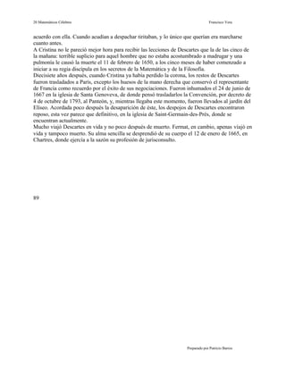 20 Matemáticos Célebres                                                          Francisco Vera


acuerdo con ella. Cuando acudían a despachar tiritaban, y lo único que querían era marcharse
cuanto antes.
A Cristina no le pareció mejor hora para recibir las lecciones de Descartes que la de las cinco de
la mañana: terrible suplicio para aquel hombre que no estaba acostumbrado a madrugar y una
pulmonía le causó la muerte el 11 de febrero de 1650, a los cinco meses de haber comenzado a
iniciar a su regia discípula en los secretos de la Matemática y de la Filosofía.
Diecisiete años después, cuando Cristina ya había perdido la corona, los restos de Descartes
fueron trasladados a París, excepto los huesos de la mano derecha que conservó el representante
de Francia como recuerdo por el éxito de sus negociaciones. Fueron inhumados el 24 de junio de
1667 en la iglesia de Santa Genoveva, de donde pensó trasladarlos la Convención, por decreto de
4 de octubre de 1793, al Panteón, y, mientras llegaba este momento, fueron llevados al jardín del
Elíseo. Acordada poco después la desaparición de éste, los despojos de Descartes encontraron
reposo, esta vez parece que definitivo, en la iglesia de Saint-Germain-des-Prés, donde se
encuentran actualmente.
Mucho viajó Descartes en vida y no poco después de muerto. Fermat, en cambio, apenas víajó en
vida y tampoco muerto. Su alma sencilla se desprendió de su cuerpo el 12 de enero de 1665, en
Chartres, donde ejercía a la sazón su profesión de jurisconsulto.




89




                                                                    Preparado por Patricio Barros
 