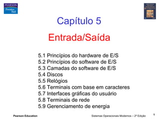 Capítulo 5
                       Entrada/Saída
                    5.1 Princípios do hardware de E/S
                    5.2 Princípios do software de E/S
                    5.3 Camadas do software de E/S
                    5.4 Discos
                    5.5 Relógios
                    5.6 Terminais com base em caracteres
                    5.7 Interfaces gráficas do usuário
                    5.8 Terminais de rede
                    5.9 Gerenciamento de energia
Pearson Education                       Sistemas Operacionais Modernos – 2ª Edição   1
 