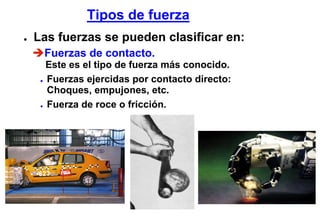 Tipos de fuerza
●   Las fuerzas se pueden clasificar en:
     Fuerzas de contacto.
       Este es el tipo de fuerza más conocido.
     ● Fuerzas ejercidas por contacto directo:

       Choques, empujones, etc.
     ● Fuerza de roce o fricción.
 