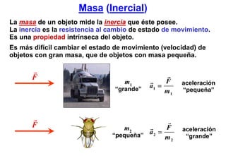 Masa (Inercial)
La masa de un objeto mide la inercia que éste posee.
La inercia es la resistencia al cambio de estado de movimiento.
Es una propiedad intrínseca del objeto.
Es más difícil cambiar el estado de movimiento (velocidad) de
objetos con gran masa, que de objetos con masa pequeña.


       F                                         F
                                    m1                aceleración
                                 “grande”
                                            a1 =
                                                 m1   “pequeña”




       F                            m2         F      aceleración
                                “pequeña”
                                          a2 =
                                               m2      “grande”
 