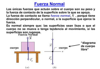 Fuerza Normal
Las únicas fuerzas que actuán sobre el cuerpo son su peso y
la fuerza de contacto de la superficie sobre la que se apoya.
La fuerza de contacto se llama fuerza normal, N , porque tiene
dirección perpendicular, o normal, a la superficie que ejerce la
fuerza.
Es normal siempre que: las superficies sean lisas o que el
cuerpo no se mueva o tenga tendencia al movimiento, si las
superficies son rugosas.
         Fuerza Normal
                 N
                                                     “diagrama
                                                     de cuerpo
  cuerpo                             cuerpo
                                                     libre”
 