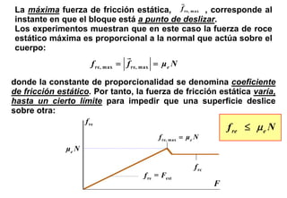 La máxima fuerza de fricción estática, f re, m ax , corresponde al
instante en que el bloque está a punto de deslizar.
Los experimentos muestran que en este caso la fuerza de roce
estático máxima es proporcional a la normal que actúa sobre el
cuerpo:
                        f re, max = f re, max = μ e N

donde la constante de proporcionalidad se denomina coeficiente
de fricción estático. Por tanto, la fuerza de fricción estática varía,
hasta un cierto límite para impedir que una superficie deslice
sobre otra:
                     f re
                                                                       f re ≤ μ e N
                                              f re, max = μe N
              μe N

                                                            f rc
                                         f re = Fext
                                                                   F
 
