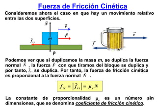 Fuerza de Fricción Cinética
Consideremos ahora el caso en que hay un movimiento relativo
entre las dos superficies.
                     N
                               v
                               F
            f rc
                         m


                         P
Podemos ver que si duplicamos la masa m, se duplica la fuerza
normal N , la fuerza F con que tiramos del bloque se duplica y
por tanto, f r c se duplica. Por tanto, la fuerza de fricción cinética
es proporcional a la fuerza normal N .

                             f rc = f rc = μ c N

La constante de proporcionalidad μc es un número sin
dimensiones, que se denomina coeficiente de fricción cinético.
 