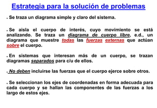 Estrategia para la solución de problemas
●   Se traza un diagrama simple y claro del sistema.

●Se aisla el cuerpo de interés, cuyo movimiento se está
analizando. Se traza un diagrama de cuerpo libre, e.d., un
diagrama que muestre todas las fuerzas externas que actúan
sobre el cuerpo.

●En sistemas que interesan más de un cuerpo, se trazan
diagramas separados para c/u de ellos.

●   No deben incluirse las fuerzas que el cuerpo ejerce sobre otros.

●Se seleccionan los ejes de coordenadas en forma adecuada para
cada cuerpo y se hallan las componentes de las fuerzas a los
largo de estos ejes.
 