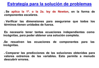 Estrategia para la solución de problemas
    ●Se aplica la 1ª. o la 2a. ley de Newton, en la forma de
    componentes escalares.

    ●Verificar las dimensiones para asegurarse que todos los
    términos tienen unidades de fuerza.

 Es necesario tener tantas ecuaciones independientes como
incógnitas, para poder obtener una solución completa.

●Se resuelven     las   ecuaciones   de   componentes   para   las
incógnitas.

●Comparar las predicciones de las soluciones obtenidas para
valores extremos de las variables. Esto permite a menudo
descubrir errores.
 