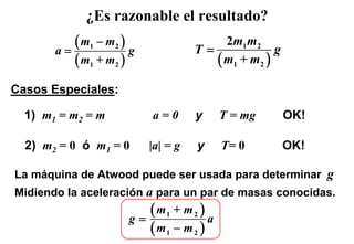 ¿Es razonable el resultado?

       a=
          ( m1 − m2 ) g             T=
                                         2m1 m2
                                                   g
          ( m1 + m2 )                  ( m1 + m2 )
Casos Especiales:

  1) m1 = m2 = m          a=0       y    T = mg        OK!

  2) m2 = 0 ó m1 = 0      |a| = g   y    T= 0          OK!

La máquina de Atwood puede ser usada para determinar g
Midiendo la aceleración a para un par de masas conocidas.

                     g=
                        ( m1 + m 2 ) a
                        ( m1 − m 2 )
 