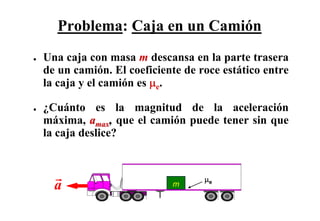 Problema: Caja en un Camión
●   Una caja con masa m descansa en la parte trasera
    de un camión. El coeficiente de roce estático entre
    la caja y el camión es μe.

●   ¿Cuánto es la magnitud de la aceleración
    máxima, amax, que el camión puede tener sin que
    la caja deslice?


                                     μe
      a                       m
 