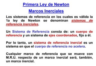 Primera Ley de Newton
              Marcos Inerciales
Los sistemas de referencia en los cuales es válida la
1a ley de Newton se denominan sistemas de
referencia inerciales.

Un Sistema de Referencia consta de: un cuerpo de
referencia y un sistema de ejes coordenados, fijo a él.

Por lo tanto, un sistema de referencia inercial es un
sistema en que el cuerpo de referencia no acelera.

Cualquier marco de referencia que se mueve con
M.R.U. respecto de un marco inercial será, también,
un marco inercial.
 