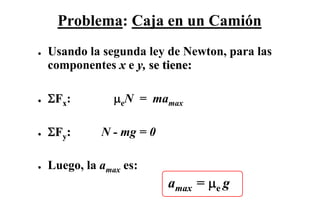 Problema: Caja en un Camión
●   Usando la segunda ley de Newton, para las
    componentes x e y, se tiene:

●   ΣFx:         μeN = mamax

●   ΣFy:      N - mg = 0

●   Luego, la amax es:
                           amax = μe g
 