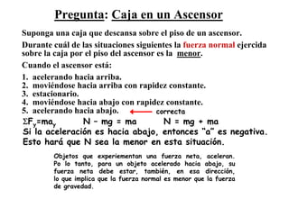 Pregunta: Caja en un Ascensor
Suponga una caja que descansa sobre el piso de un ascensor.
Durante cuál de las situaciones siguientes la fuerza normal ejercida
sobre la caja por el piso del ascensor es la menor.
Cuando el ascensor está:
1. acelerando hacia arriba.
2. moviéndose hacia arriba con rapidez constante.
3. estacionario.
4. moviéndose hacia abajo con rapidez constante.
5. acelerando hacia abajo.             correcta
ΣFy=may          N – mg = ma             N = mg + ma
Si la aceleración es hacia abajo, entonces “a” es negativa.
Esto hará que N sea la menor en esta situación.
        Objetos que      experiementan una fuerza neta, aceleran.
        Po lo tanto,     para un objeto acelerado hacia abajo, su
        fuerza neta      debe estar, también, en esa dirección,
        lo que implica   que la fuerza normal es menor que la fuerza
        de gravedad.
 