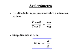 Acelerómetro
●   Dividiendo las ecuaciones miembro a miembro,
    se tiene:

                    T senθ    ma
                            =
                    T cos θ   mg

●   Simplificando se tiene:

                             a
                      tg θ =
                             g
 