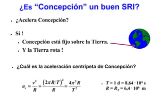 ¿Es “Concepción” un buen SRI?
●   ¿Acelera Concepción?

●   Si !
     ● Concepción está fijo sobre la Tierra.


     ● Y la Tierra rota !




●   ¿Cuál es la aceleración centrípeta de Concepción?


               ( 2π R T ) 4π 2 R
                        2
           v2
                                             T = 1 d = 8,64 . 104 s
      ac =   =           =
                                         ●


           R        R      T2                R = RT = 6,4 . 106 m
 