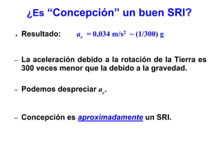 ¿Es “Concepción” un buen SRI?

●   Resultado:     ac = 0,034 m/s2 ~ (1/300) g


–   La aceleración debido a la rotación de la Tierra es
    300 veces menor que la debido a la gravedad.

–   Podemos despreciar ac.


–   Concepción es aproximadamente un SRI.
 