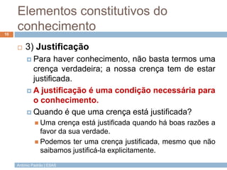 Elementos constitutivos do
conhecimento
10



3) Justificação
 Para

haver conhecimento, não basta termos uma
crença verdadeira; a nossa crença tem de estar
justificada.
 A justificação é uma condição necessária para
o conhecimento.
 Quando é que uma crença está justificada?
 Uma

crença está justificada quando há boas razões a
favor da sua verdade.
 Podemos ter uma crença justificada, mesmo que não
saibamos justificá-la explicitamente.
António Padrão | ESAS

 