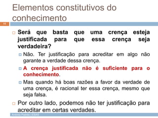 Elementos constitutivos do
conhecimento
11



Será que basta que uma crença esteja
justificada para que essa crença seja
verdadeira?
Não. Ter justificação para acreditar em algo não
garante a verdade dessa crença.
 A crença justificada não é suficiente para o
conhecimento.
 Mas quando há boas razões a favor da verdade de
uma crença, é racional ter essa crença, mesmo que
seja falsa.




Por outro lado, podemos não ter justificação para
acreditar em certas verdades.

António Padrão | ESAS

 