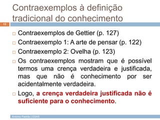 Contraexemplos à definição
tradicional do conhecimento
13








Contraexemplos de Gettier (p. 127)
Contraexemplo 1: A arte de pensar (p. 122)
Contraexemplo 2: Ovelha (p. 123)
Os contraexemplos mostram que é possível
termos uma crença verdadeira e justificada,
mas que não é conhecimento por ser
acidentalmente verdadeira.
Logo, a crença verdadeira justificada não é
suficiente para o conhecimento.

António Padrão | ESAS

 