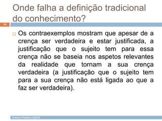 Onde falha a definição tradicional
do conhecimento?
14



Os contraexemplos mostram que apesar de a
crença ser verdadeira e estar justificada, a
justificação que o sujeito tem para essa
crença não se baseia nos aspetos relevantes
da realidade que tornam a sua crença
verdadeira (a justificação que o sujeito tem
para a sua crença não está ligada ao que a
faz ser verdadeira).

António Padrão | ESAS

 
