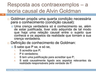 Resposta aos contraexemplos – a
teoria causal de Alvin Goldman
15



Goldman propôs uma quarta condição necessária
para o conhecimento (condição causal):




Uma crença verdadeira só é conhecimento se, além
de estar justificada, tiver sido adquirida de tal modo
que haja uma relação causal entre o sujeito que
conhece e os aspetos da realidade que tornam a sua
crença verdadeira.

Definição de conhecimento de Goldman:


S sabe que P se, e só se,
1.
2.

3.
4.

S acredita que P;
P é verdadeira;
S tem uma justificação para acreditar que P;
S está causalmente ligado aos aspetos relevantes da
realidade responsáveis pela verdade de P.

António Padrão | ESAS

 