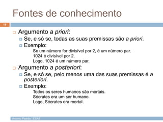 Fontes de conhecimento
19



Argumento a priori:
Se, e só se, todas as suas premissas são a priori.
 Exemplo:


Se um número for divisível por 2, é um número par.
1024 é divisível por 2.
Logo, 1024 é um número par.


Argumento a posteriori:
Se, e só se, pelo menos uma das suas premissas é a
posteriori.
 Exemplo:


Todos os seres humanos são mortais.
Sócrates era um ser humano.
Logo, Sócrates era mortal.

António Padrão | ESAS

 