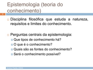 Epistemologia (teoria do
conhecimento)
2



Disciplina filosófica que estuda a natureza,
requisitos e limites do conhecimento.



Perguntas centrais da epistemologia:
 Que

tipos de conhecimento há?
 O que é o conhecimento?
 Quais são as fontes do conhecimento?
 Será o conhecimento possível?

António Padrão | ESAS

 