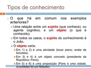 Tipos de conhecimento
5



O que há
anteriores?

em

comum

nos

exemplos

 Uma

relação entre um sujeito (que conhece), ou
agente cognitivo, e um objeto (o que é
conhecido).
 Em todos os casos, o sujeito do conhecimento é
o João.
 O objeto varia:
 Em

1) e 2) é uma atividade (tocar piano; andar de
bicicleta);
 Em 3) e 4) é um objeto concreto (presidente da
República; Paris);
 Em 5) e 6) é uma proposição (Paris é uma cidade;
António Padrão | ESAS
Aristóteles foi um filósofo).

 