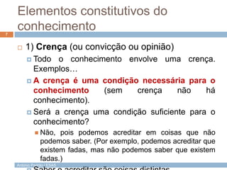 Elementos constitutivos do
conhecimento
7



1) Crença (ou convicção ou opinião)
 Todo

o conhecimento envolve uma crença.
Exemplos…
 A crença é uma condição necessária para o
conhecimento
(sem
crença
não
há
conhecimento).
 Será a crença uma condição suficiente para o
conhecimento?
 Não,

pois podemos acreditar em coisas que não
podemos saber. (Por exemplo, podemos acreditar que
existem fadas, mas não podemos saber que existem
fadas.)

António Padrão | ESAS

 