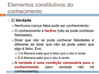 Elementos constitutivos do
conhecimento
8



2) Verdade
 Nenhuma

crença falsa pode ser conhecimento.
 O conhecimento é factivo (não se pode conhecer
falsidades).
 Dizer que não se pode conhecer falsidades é
diferente de dizer que não se pode saber que
algo é falso. Exs:
 1) A Mariana

sabe que é falso que o céu é verde.
 2) A Mariana sabe que o céu é verde.
A

verdade é uma condição necessária para o
conhecimento
(sem
verdade
não
há
conhecimento).
António Padrão | ESAS

 