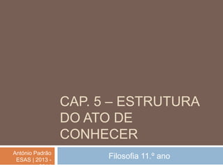 CAP. 5 – ESTRUTURA
DO ATO DE
CONHECER
António Padrão
ESAS | 2013 -

Filosofia 11.º ano

 