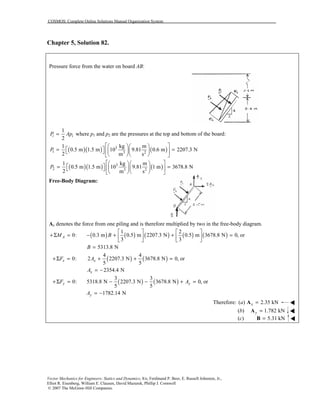 COSMOS: Complete Online Solutions Manual Organization System
Vector Mechanics for Engineers: Statics and Dynamics, 8/e, Ferdinand P. Beer, E. Russell Johnston, Jr.,
Elliot R. Eisenberg, William E. Clausen, David Mazurek, Phillip J. Cornwell
© 2007 The McGraw-Hill Companies.
Chapter 5, Solution 82.
Pressure force from the water on board AB:
1
2
i iP Ap= where p1 and p2 are the pressures at the top and bottom of the board:
( )( ) ( )3
1 3 2
1 kg m
0.5 m 1.5 m 10 9.81 0.6 m 2207.3 N
2 m s
P
   
 = =    
   
( )( ) ( )3
2 3 2
1 kg m
0.5 m 1.5 m 10 9.81 1 m 3678.8 N
2 m s
P
   
 = =    
   
Free-Body Diagram:
Ax denotes the force from one piling and is therefore multiplied by two in the free-body diagram.
( ) ( ) ( ) ( ) ( )
1 2
0: 0.3 m 0.5 m 2207.3 N 0.5 m 3678.8 N 0, or
3 3
AM B
   
+Σ = − + + =   
   
5313.8 NB =
( ) ( )
4 4
0: 2 2207.3 N 3678.8 N 0, or
5 5
x xF A+Σ = + + =
2354.4 NxA = −
( ) ( )
3 3
0: 5318.8 N 2207.3 N 3678.8 N 0, or
5 5
y yF A+Σ = − − + =
1782.14 NyA = −
Therefore: ( ) 2.35 kNxa =A !!!!
(b) 1.782 kNy =A !!!!
(c) 5.31 kN=B !!!!
 
