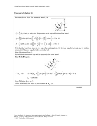 COSMOS: Complete Online Solutions Manual Organization System
Vector Mechanics for Engineers: Statics and Dynamics, 8/e, Ferdinand P. Beer, E. Russell Johnston, Jr.,
Elliot R. Eisenberg, William E. Clausen, David Mazurek, Phillip J. Cornwell
© 2007 The McGraw-Hill Companies.
Chapter 5, Solution 83.
Pressure force from the water on board AB:
1
2
i iP Ap= where p1 and p2 are the pressures at the top and bottom of the board:
( )( ) ( )3
1 3 2
1 kg m
0.5 m 1.5 m 10 9.81 0.6 m 2207.3 N
2 m s
P
   
 = =    
   
( )( ) ( )3
2 3 2
1 kg m
0.5 m 1.5 m 10 9.81 1 m 3678.8 N
2 m s
P
   
 = =    
   
Note that the board can move in two ways: by rotating about A if the rope is pulled upward, and by sliding
down at A if the rope is pulled sideways to the left.
Case 1 (rotation about A):
For minimum tension the rope will be perpendicular to the board.
Free-Body Diagram:
( ) ( ) ( ) ( ) ( )
1 2
0: 0.5 m 0.5 m 2207.3 N 0.5 m 3678.8 N 0, or
3 3
A BCM T
   
+Σ = − + + =   
   
3188.3 NBCT =
Case 2 (sliding down at A):
When the board is just about to slide down at A, 0.y =A
continued
 