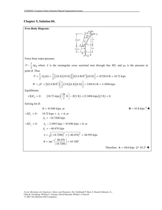 COSMOS: Complete Online Solutions Manual Organization System
Vector Mechanics for Engineers: Statics and Dynamics, 8/e, Ferdinand P. Beer, E. Russell Johnston, Jr.,
Elliot R. Eisenberg, William E. Clausen, David Mazurek, Phillip J. Cornwell
© 2007 The McGraw-Hill Companies.
Chapter 5, Solution 84.
Free-Body Diagram:
Force from water pressure:
1
2
BP Ap− where A is the rectangular cross sectional area through line BD, and pB is the pressure at
point B. Thus
( ) ( )( ) ( )( )31 1
16 ft 10 ft 62.4 lb/ft 10 ft 18720.0 lb 18.72 kips
2 2
P A hγ   = = = =   
( ) ( )( )( )3 1
62.4 lb/ft 3 ft 6 ft 6 ft 3369.61 lb 3.3696 kips
2
W Vγ
 
= = = = 
 
Equilibrium:
( ) ( ) ( )( )
20
0: 18.72 kips ft 3 ft 3.3696 kips 2 ft 0.
3
AM B
 
+Σ = − + = 
 
Solving for B:
43.846 kips, orB = 43.8 kips=B
0: 18.72 kips 0, orxxF A+Σ = + =
18.7200 kipsxA = −
0: 3.3693 kips + 43.846 kips 0, ory yF A+Σ = − =
40.476 kipsyA = −
( ) ( )2 2
18.7200 40.476 44.595 kipsA = − + − =
1 40.476
tan 65.180
18.7200
θ −  
= = ° 
 
Therefore: 44.6 kips=A 65.2°
 