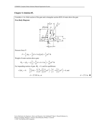 COSMOS: Complete Online Solutions Manual Organization System
Vector Mechanics for Engineers: Statics and Dynamics, 8/e, Ferdinand P. Beer, E. Russell Johnston, Jr.,
Elliot R. Eisenberg, William E. Clausen, David Mazurek, Phillip J. Cornwell
© 2007 The McGraw-Hill Companies.
Chapter 5, Solution 85.
Consider a 1-in. thick section of the gate and a triangular section BDE of water above the gate
Free-Body Diagram:
Pressure force P:
( )( ) 21 1 1
1 in. lb
2 2 2
BP Ap d d dγ γ= = × =
Weight of water section above gate:
21 8 4
1 in. lb
2 15 15
W WW V d d dγ γ γ
 
= = × × × = 
 
For impending motion of gate: 0,y =B and for equilibrium:
( ) 2 22 1 8 4 1
0: 16 6 0, and
3 3 15 15 3 2
a
d
M d d dγ γ
       
+ Σ = − − − =        
       
27.301 in., ord = 27.3 in.d =
 