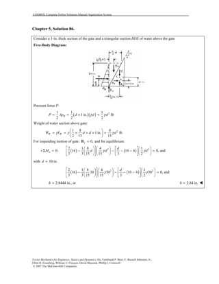 COSMOS: Complete Online Solutions Manual Organization System
Vector Mechanics for Engineers: Statics and Dynamics, 8/e, Ferdinand P. Beer, E. Russell Johnston, Jr.,
Elliot R. Eisenberg, William E. Clausen, David Mazurek, Phillip J. Cornwell
© 2007 The McGraw-Hill Companies.
Chapter 5, Solution 86.
Consider a 1-in. thick section of the gate and a triangular section BDE of water above the gate
Free-Body Diagram:
Pressure force P:
( )( ) 21 1 1
1 in. lb
2 2 2
BP Ap d d dγ γ= = × =
Weight of water section above gate:
21 8 4
1 in. lb
2 15 15
W WW V d d dγ γ γ
 
= = × × × = 
 
For impending motion of gate: 0,y =B and for equilibrium:
( ) ( )2 22 1 8 4 1
0: 16 10 0, and
3 3 15 15 3 2
a
d
M d d h dγ γ
       
+Σ = − − − − =        
       
with 30 in.d =
( ) ( )2 22 1 8 4 1
16 30 30 10 30 0, and
3 3 15 15 3 2
d
hγ γ
       
− − − − =        
       
2.8444 in., orh = 2.84 in.h =
 