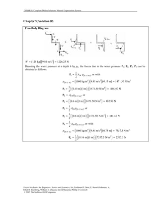 COSMOS: Complete Online Solutions Manual Organization System
Vector Mechanics for Engineers: Statics and Dynamics, 8/e, Ferdinand P. Beer, E. Russell Johnston, Jr.,
Elliot R. Eisenberg, William E. Clausen, David Mazurek, Phillip J. Cornwell
© 2007 The McGraw-Hill Companies.
Chapter 5, Solution 87.
Free-Body Diagram:
( )( )2
125 kg 9.81 m/s 1226.25 NW = =
Denoting the water pressure at a depth h by ph, the forces due to the water pressure P1, P2, P3, P4 can be
obtained as follows:
( )1 0.15 m
1
, or with
2
DCA p=P
( ) ( )( )( )3 2 2
0.15 m 1000 kg/m 9.81m/s 0.15 m 1471.50 N/mp = =
( )( ) ( )2
1
1
0.15 m 1m 1471.50 N/m 110.363 N
2
 = = P
( )2 0.15 m , orCBA p=P
( )( ) ( )2
2 0.6 m 1m 1471.50 N/m 882.90 N = = P
( )3 0.15 m
1
, or
2
BAA p=P
( )( ) ( )2
3
1
0.6 m 1 m 1471.50 N/m 441.45 N
2
 = = P
( )4 0.75 m
1
, or with
2
BAA p=P
( ) ( )( )( )23 2
0.75 m 1000 kg/m 9.81m/s 0.75 m 7357.5 N/mp = =
( )( ) ( )2
4
1
0.16 m 1 m 7357.5 N/m 2207.3 N
2
 = = P
 