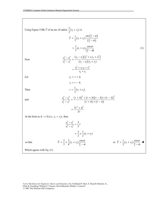 COSMOS: Complete Online Solutions Manual Organization System
Vector Mechanics for Engineers: Statics and Dynamics, 8/e, Ferdinand P. Beer, E. Russell Johnston, Jr.,
Elliot R. Eisenberg, William E. Clausen, David Mazurek, Phillip J. Cornwell
© 2007 The McGraw-Hill Companies.
Using Figure 5.8B,Y of an arc of radius ( )1 2
1
is
2
r r+
( )
( )
( )
2
1 2
2
sin1
2
Y r r
π
π
α
α
−
= +
−
( )1 2
2
1 cos
( )
2
r r π
α
α
= +
−
(1)
Now
( )( )
( )( )
2 23 3
2 1 2 1 2 12 1
2 2
2 1 2 12 1
r r r r r rr r
r r r rr r
− + +−
=
− +−
2 2
2 1 2 1
2 1
r r r r
r r
+ +
=
+
Let 2r r= + ∆
1r r= − ∆
Then ( )1 2
1
2
r r r= +
and
( ) ( )( ) ( )
( ) ( )
2 23 3
2 1
2 2
2 1
r r r rr r
r rr r
+ ∆ + + ∆ − ∆ + − ∆−
=
+ ∆ + − ∆−
2 2
3
2
r
r
+ ∆
=
1 2In the limit as 0 (i.e., ), thenr r∆ → =
3 3
2 1
2 2
2 1
3
2
r r
r
r r
−
=
−
1 2
3 1
( )
2 2
r r= × +
so that ( )1 2
2
2 3 cos
3 4
Y r r π
α
α
= × +
−
or ( )1 2
2
1 cos
2
Y r r π
α
α
= +
−
!
Which agrees with Eq. (1).
 