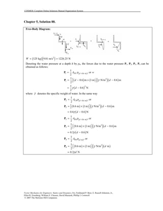 COSMOS: Complete Online Solutions Manual Organization System
Vector Mechanics for Engineers: Statics and Dynamics, 8/e, Ferdinand P. Beer, E. Russell Johnston, Jr.,
Elliot R. Eisenberg, William E. Clausen, David Mazurek, Phillip J. Cornwell
© 2007 The McGraw-Hill Companies.
Chapter 5, Solution 88.
Free-Body Diagram:
( )( )2
125 kg 9.81 m/s 1226.25 NW = =
Denoting the water pressure at a depth h by ph, the forces due to the water pressure P1, P2, P3, P4 can be
obtained as follows:
( )1 0.6 m
1
, or
2
DC dA p w−=P
( ) ( ) ( )( )3
1
1
0.6 m 1m N/m 0.6 m
2
d dγ = − × − P
( )21
0.6 N
2
dγ= −
where γ denotes the specific weight of water. In the same way
( )2 0.6 m
1
, or
2
CB dA p −=P
( ) ( ) ( )( )
( )
3
2 0.6 m 1m N/m 0.6 m
0.6 0.6 N
d
d
γ
γ
 = × − 
= −
P
( )3 0.6 m
1
, or
2
BA dA p −=P
( ) ( ) ( )( )
( )
3
3
1
0.6 m 1m N/m 0.6 m
2
0.3 0.6 N
d
d
γ
γ
 = × − 
= −
P
( )4 m
1
, or
2
BA dA p=P
( ) ( ) ( )( )3
4
1
0.6 m 1m N/m m
2
0.3 N
d
d
γ
γ
 = × 
=
P
 