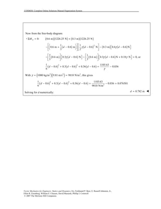 COSMOS: Complete Online Solutions Manual Organization System
Vector Mechanics for Engineers: Statics and Dynamics, 8/e, Ferdinand P. Beer, E. Russell Johnston, Jr.,
Elliot R. Eisenberg, William E. Clausen, David Mazurek, Phillip J. Cornwell
© 2007 The McGraw-Hill Companies.
Now from the free-body diagram:
( )( ) ( )( )+ 0: 0.6 m 1226.25 N 0.3 m 1226.25 NAMΣ = +
( ) ( ) ( ) ( )21 1
0.6 m 0.6 m 0.6 N 0.3 m 0.6 0.6 N
3 2
d d dγ γ
    
 − + − − − −         
( ) ( ) ( ) ( )
2 1
0.6 m 0.3 0.6 N 0.6 m 0.3 0.6 N 0.18 N 0, or
3 3
d dγ γ γ
   
   − − − − + =      
   
( ) ( ) ( )3 21 1103.63
0.6 0.3 0.6 0.36 0.6 0.036
6
d d d
γ
− + − + − = −
( )( )3 2 3
With 1000 kg/m 9.81 m/s 9810 N/m , this givesγ = =
( ) ( ) ( )3 2
3
1 1103.63
0.6 0.3 0.6 0.36 0.6 0.036 0.076501
6 9810 N/m
d d d− + − + − = − =
Solving for d numerically: 0.782 md = !
 