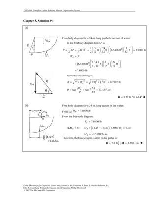 COSMOS: Complete Online Solutions Manual Organization System
Vector Mechanics for Engineers: Statics and Dynamics, 8/e, Ferdinand P. Beer, E. Russell Johnston, Jr.,
Elliot R. Eisenberg, William E. Clausen, David Mazurek, Phillip J. Cornwell
© 2007 The McGraw-Hill Companies.
Chapter 5, Solution 89.
(a)
(b)
Free-body diagram for a 24-in. long parabolic section of water:
In the free body diagram force P is:
( ) ( )31 1 1 3 24 3
ft ft 62.4 lb/ft ft 3.9000 lb
2 2 2 12 12 12
P AP A hγ
     
= = = =     
     
wW Vγ=
( )3 2 4.5 3 24
62.4 lb/ft ft ft ft
3 12 12 12
7.8000 lb
    
=     
    
=
From the force triangle:
( ) ( )2 22 2
3.9 7.8 8.7207 lbwR P W= + = + =
1 1 7.8
tan tan 63.435 , or
3.9
wW
P
θ − −
= = = °
8.72 lb=R 63.4°
Free-body diagram for a 24-in. long section of the water:
From (a) 7.8000 lbWW =
From the free-body diagram:
7.8000 lbyB =
( ) ( )0: 2.25 1.8 in. 7.8000 lb 0, orB BM M  +Σ = + − = 
3.5100 lb in.BM = − ⋅
Therefore, the force-couple system on the gutter is:
7.8 lb=R ; 3.51lb in.= ⋅M
 