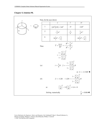 COSMOS: Complete Online Solutions Manual Organization System
Vector Mechanics for Engineers: Statics and Dynamics, 8/e, Ferdinand P. Beer, E. Russell Johnston, Jr.,
Elliot R. Eisenberg, William E. Clausen, David Mazurek, Phillip J. Cornwell
© 2007 The McGraw-Hill Companies.
Chapter 5, Solution 90.
Note, for the axes shown
V y yV
1 ( )( )2 3
2 2R R Rπ π= R− 4
2 Rπ−
2 32
3
rπ−
3
8
r− 41
4
rπ
Σ 3
3
2
3
r
Rπ
 
−  
 
4
4
2
8
r
Rπ
 
− −  
 
Then
4 4
3 3
1
8
1
3
R r
yV
Y
V R r
−
Σ
= = −
Σ −
4
3
1
1
8
1
1
3
r
R
r
R
 
−  
 =
 
−  
 
( )a
4
3
1 3
1
3 43
:
4 1 3
1
3 4
r R y R
 
−  
 
= = −
 
−  
 
or 1.118y R= −
( )b
4
3
1
1
8
1.2 : 1.2
1
1
3
r
R
y R R R
r
R
 
−  
 
= − − = −
 
−  
 
or
4 3
3.2 1.6 0
r r
R R
   
− + =   
   
Solving numerically 0.884
r
R
=
 