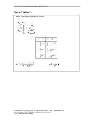COSMOS: Complete Online Solutions Manual Organization System
Vector Mechanics for Engineers: Statics and Dynamics, 8/e, Ferdinand P. Beer, E. Russell Johnston, Jr.,
Elliot R. Eisenberg, William E. Clausen, David Mazurek, Phillip J. Cornwell
© 2007 The McGraw-Hill Companies.
Chapter 5, Solution 91.
Labeling the two parts of the body as follows:
V y yV
1 21
2
a hπ
2
h 2 21
4
a hπ
2 21
6
a hπ
4
h 2 21
24
a hπ
Σ 22
3
a hπ 2 27
24
a hπ
Then
( )
( )
2 27
24
22
3
a hyV
Y
V a h
π
π
Σ
= =
Σ
or
7
16
Y h=
 